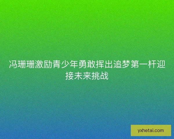 冯珊珊激励青少年勇敢挥出追梦第一杆迎接未来挑战