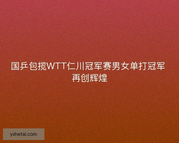 国乒包揽WTT仁川冠军赛男女单打冠军 再创辉煌