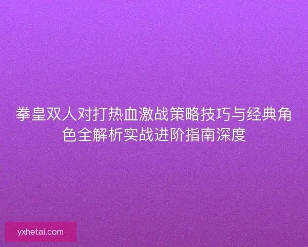 拳皇双人对打热血激战策略技巧与经典角色全解析实战进阶指南深度