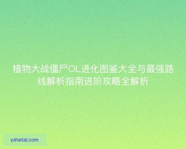 植物大战僵尸OL进化图鉴大全与最强路线解析指南进阶攻略全解析