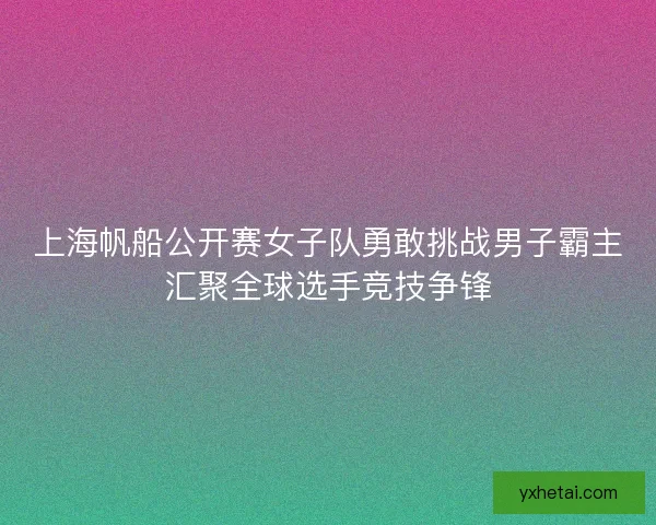 上海帆船公开赛女子队勇敢挑战男子霸主汇聚全球选手竞技争锋
