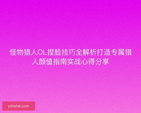 怪物猎人OL捏脸技巧全解析打造专属猎人颜值指南实战心得分享