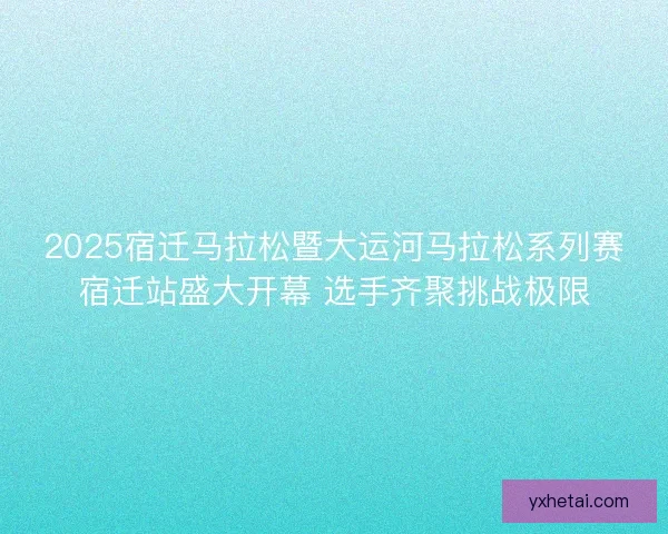2025宿迁马拉松暨大运河马拉松系列赛宿迁站盛大开幕 选手齐聚挑战极限