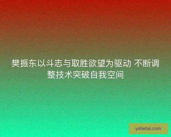 樊振东以斗志与取胜欲望为驱动 不断调整技术突破自我空间