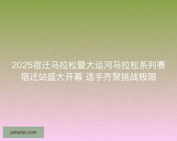 2025宿迁马拉松暨大运河马拉松系列赛宿迁站盛大开幕 选手齐聚挑战极限