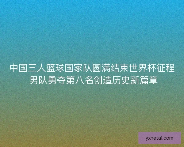 中国三人篮球国家队圆满结束世界杯征程 男队勇夺第八名创造历史新篇章