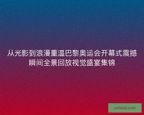 从光影到浪漫重温巴黎奥运会开幕式震撼瞬间全景回放视觉盛宴集锦