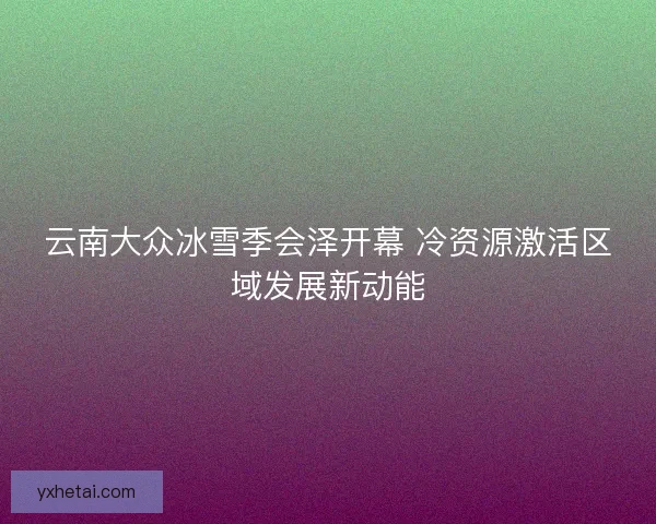 云南大众冰雪季会泽开幕 冷资源激活区域发展新动能